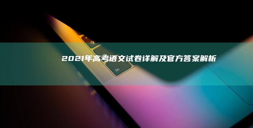 2021年高考语文试卷详解及官方答案解析